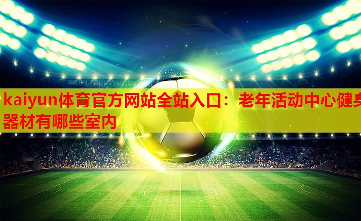 kaiyun体育官方网站全站入口：老年活动中心健身器材有哪些室内