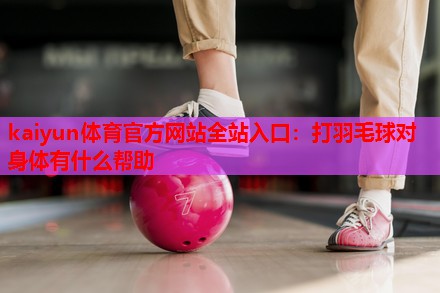 kaiyun体育官方网站全站入口：打羽毛球对身体有什么帮助