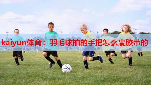 kaiyun体育：羽毛球拍的手把怎么裹胶带的