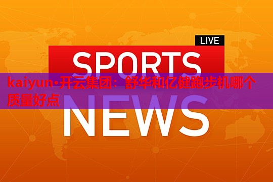 kaiyun·开云集团：舒华和亿健跑步机哪个质量好点